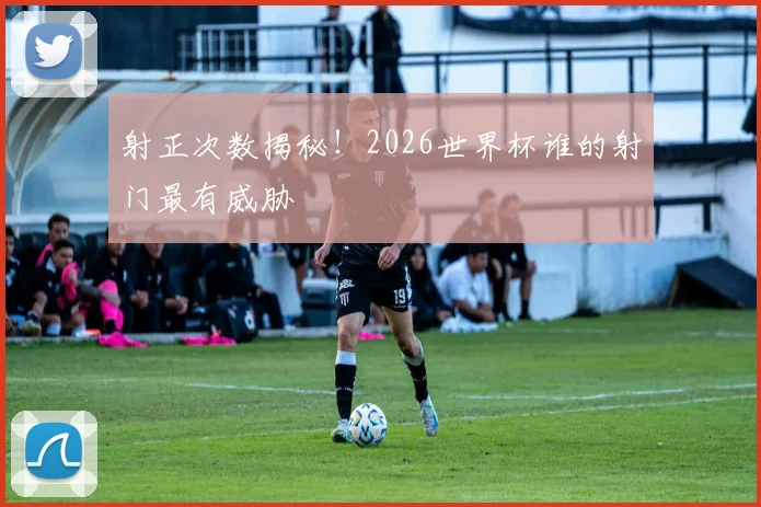 射正次数揭秘！2026世界杯谁的射门最有威胁