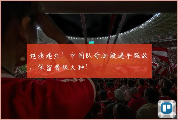 绝境逢生!中国队奇迹般逼平强敌,保留晋级火种!