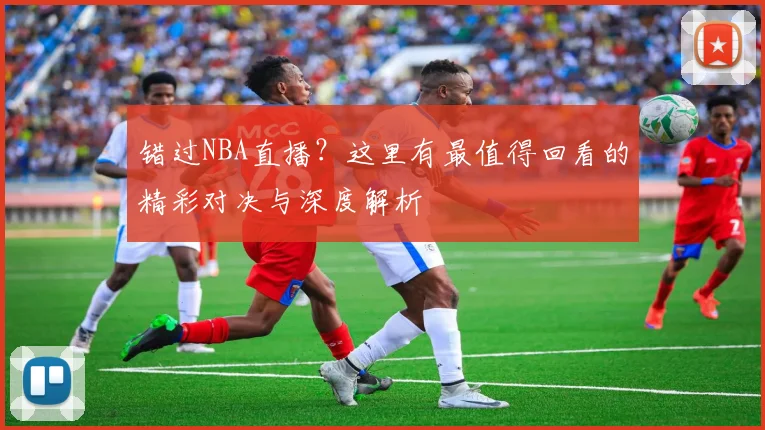 错过NBA直播?这里有最值得回看的精彩对决与深度解析