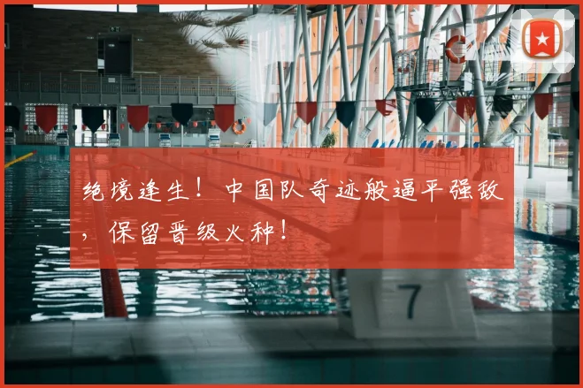 绝境逢生！中国队奇迹般逼平强敌，保留晋级火种！