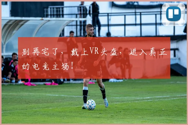 别再宅了,戴上VR头盔,进入真正的电竞主场!