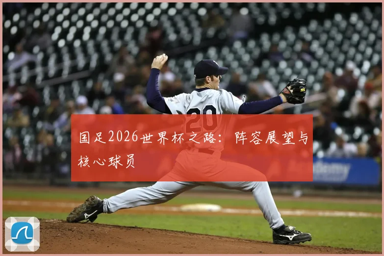 国足2026世界杯之路：阵容展望与核心球员