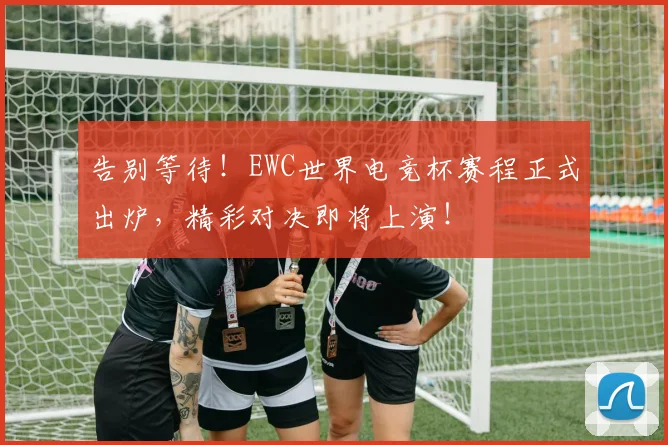 告别等待!EWC世界电竞杯赛程正式出炉,精彩对决即将上演!